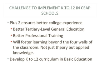 CHALLENGE TO IMPLEMENT K TO 12 IN CEAP
SCHOOLS
• Plus 2 ensures better college experience
• Better Tertiary-Level General Education
• Better Professional Training
• Will foster learning beyond the four walls of
the classroom. Not just theory but applied
knowledge.
• Develop K to 12 curriculum in Basic Education
 