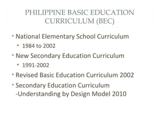 PHILIPPINE BASIC EDUCATION
CURRICULUM (BEC)
• National Elementary School Curriculum
• 1984 to 2002
• New Secondary Education Curriculum
• 1991-2002
• Revised Basic Education Curriculum 2002
• Secondary Education Curriculum
-Understanding by Design Model 2010
 
