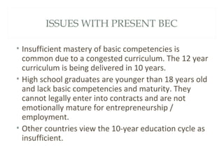 ISSUES WITH PRESENT BEC
• Insufficient mastery of basic competencies is
common due to a congested curriculum. The 12 year
curriculum is being delivered in 10 years.
• High school graduates are younger than 18 years old
and lack basic competencies and maturity. They
cannot legally enter into contracts and are not
emotionally mature for entrepreneurship /
employment.
• Other countries view the 10-year education cycle as
insufficient.
 
