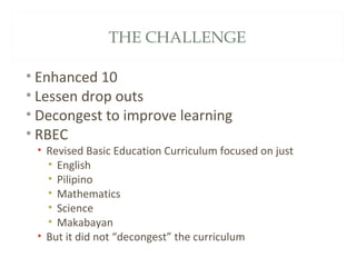 THE CHALLENGE
• Enhanced 10
• Lessen drop outs
• Decongest to improve learning
• RBEC
• Revised Basic Education Curriculum focused on just
• English
• Pilipino
• Mathematics
• Science
• Makabayan
• But it did not “decongest” the curriculum
 