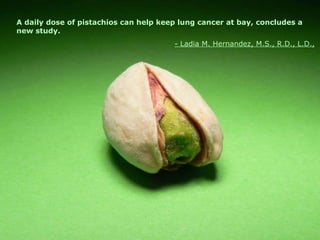 A daily dose of pistachios can help keep lung cancer at bay, concludes a new study.   - Ladia M. Hernandez, M.S., R.D., L.D., 