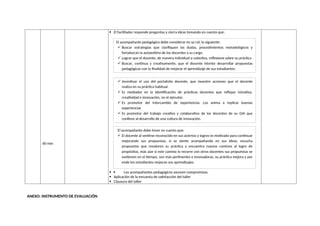 60 min
 El facilitador responde preguntas y cierra ideas tomando en cuenta que:
  Los acompañantes pedagógicos asumen compromisos.
 Aplicación de la encuesta de satisfacción del taller
 Clausura del taller
ANEXO: INSTRUMENTO DE EVALUACIÓN
El acompañante pedagógico debe considerar en su rol, lo siguiente:
 Buscar estrategias que clarifiquen las dudas, procedimientos metodológicos y
fortalezcan la autoestima de los docentes a su cargo.
 Lograr que el docente, de manera individual o colectiva, reflexione sobre su práctica
 Buscar, continua y creativamente, que el docente intente desarrollar propuestas
pedagógicas con la finalidad de mejorar el aprendizaje de sus estudiantes.
 Incentivar el uso del portafolio docente, que muestre acciones que el docente
realiza en su práctica habitual.
 Es mediador en la identificación de prácticas docentes que reflejan iniciativa,
creatividad e innovación, no el ejecutor.
 Es promotor del intercambio de experiencias. Los anima a replicar buenas
experiencias
 Es promotor del trabajo creativo y colaborativo de los docentes de su GIA que
conlleve al desarrollo de una cultura de innovación.
El acompañante debe tener en cuenta que:
 El docente al sentirse reconocido en sus aciertos y logros es motivado para continuar
mejorando sus propuestas, si se siente acompañando en sus ideas, escucha
propuestas que revaloren su práctica y encuentra nuevos caminos al logro de
propósitos, más aún si este camino lo recorre con otros docentes sus propuestas se
sostienen en el tiempo, son más pertinentes e innovadoras, su práctica mejora y por
ende los estudiantes mejoran sus aprendizajes.
 
