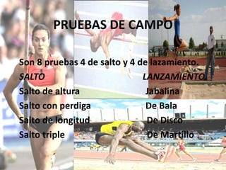 PRUEBAS DE CAMPO
Son 8 pruebas 4 de salto y 4 de lazamiento.
SALTO LANZAMIENTO
Salto de altura Jabalina
Salto con perdiga De Bala
Salto de longitud De Disco
Salto triple De Martillo
 