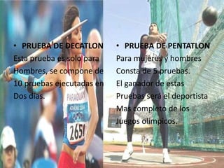 • PRUEBA DE DECATLON
Esta prueba es solo para
Hombres, se compone de
10 pruebas ejecutadas en
Dos días.
• PRUEBA DE PENTATLON
Para mujeres y hombres
Consta de 5 pruebas.
El ganador de estas
Pruebas será el deportista
Mas completo de los
Juegos olímpicos.
 