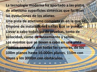 La tecnología moderna ha aportado a las pistas
de atletismo superficies sintéticas que facilitan
las evoluciones de los atletas.
Una pista de atletismo completa es en la que se
Dispone de instalaciones en las que se puedan
Llevar a cabo todo tipo de pruebas, tanto de
Velocidad, como de lanzamiento y saltos.
Los eventos que se llevan a cabo en una pista
Atlética completa son todas las carreras, de los
100m planos hasta 10.000m planos. 110m con
Vayas y los 3000m con obstáculos.
 
