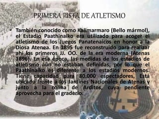 PRIMERA PISTA DE ATLETISMO
• También conocido como Kalimarmaro (Bello mármol),
el Estadio Paathinaiko era utilizado para acoger el
atletismo de los Juegos Panatenaicos en honor a la
Diosa Atenea. En 1895 fue reconstruido para realizar
ahí los primeros JJ. OO. de la era moderna (Atenas
1896). En esa época, las medidas de los estadios de
atletismo aún no estaban definidas, por lo que el
Paathinaiko es diferente a los estadios modernos.
Tiene capacidad para 80.000 espectadores. Está
ubicado frente a los Jardines Nacionales de Atenas y
junto a la colina de Arditos, cuya pendiente
aprovecha para el graderio.
 