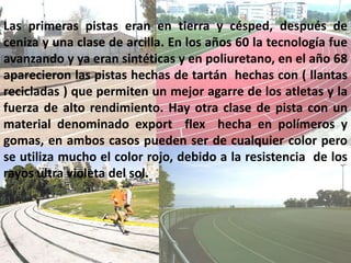 Las primeras pistas eran en tierra y césped, después de
ceniza y una clase de arcilla. En los años 60 la tecnología fue
avanzando y ya eran sintéticas y en poliuretano, en el año 68
aparecieron las pistas hechas de tartán hechas con ( llantas
recicladas ) que permiten un mejor agarre de los atletas y la
fuerza de alto rendimiento. Hay otra clase de pista con un
material denominado export flex hecha en polímeros y
gomas, en ambos casos pueden ser de cualquier color pero
se utiliza mucho el color rojo, debido a la resistencia de los
rayos ultra violeta del sol.
 