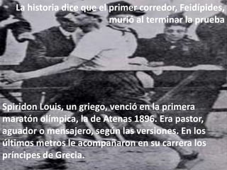 La historia dice que el primer corredor, Feidípides,
murió al terminar la prueba
Spiridon Louis, un griego, venció en la primera
maratón olímpica, la de Atenas 1896. Era pastor,
aguador o mensajero, según las versiones. En los
últimos metros le acompañaron en su carrera los
príncipes de Grecia.
 