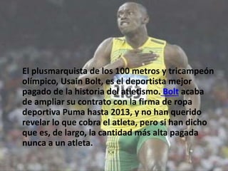 El plusmarquista de los 100 metros y tricampeón
olímpico, Usain Bolt, es el deportista mejor
pagado de la historia del atletismo. Bolt acaba
de ampliar su contrato con la firma de ropa
deportiva Puma hasta 2013, y no han querido
revelar lo que cobra el atleta, pero si han dicho
que es, de largo, la cantidad más alta pagada
nunca a un atleta.
 