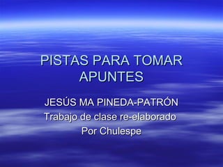 PISTAS PARA TOMAR
     APUNTES
JESÚS MA PINEDA-PATRÓN
Trabajo de clase re-elaborado
        Por Chulespe
 