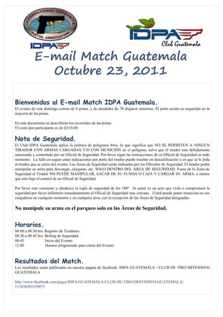 E-mail Match Guatemala
              Octubre 23, 2011

Bienvenidos al E-mail Match IDPA Guatemala.
El evento de este domingo consta de 4 pistas, y de alrededor de 70 disparos mínimos. El porte oculto es requerido en la
mayoría de las pistas.

En este documento se describirán los recorridos de las pistas.
El costo por participante es de Q110.00

Nota de Seguridad.
El Club IDPA Guatemala aplica la política de polígonos fríos, lo que significa que NO SE PERMITEN A NINGUN
TIRADOR CON ARMAS CARGADAS Y/O CON MUNICIÓN en el polígono, salvo que el tirador este debidamente
autorizado y controlado por un Oficial de Seguridad. Por favor sigan las instrucciones de su Oficial de Seguridad en todo
momento. La falla en seguir estas indicaciones por parte del tirador puede resultar en descalificación y en que se le pida
al tirador que se retire del evento. Las Áreas de Seguridad serán indicadas por los Oficiales de Seguridad. El tirador podrá
manipular su arma para descargar, chequear, etc. SOLO DENTRO DEL ÁREA DE SEGURIDAD. Fuera de la Zona de
Seguridad el Tirador NO PUEDE MANIPULAR, SACAR DE SU FUNDA O CAJA Y CARGAR SU ARMA, a menos
que este bajo el control de un Oficial de Seguridad.

Por favor este consiente y obedezca la regla de seguridad de los 180º . Si usted ve un acto que viole o comprometa la
seguridad por favor infórmelo inmediatamente al Oficial de Seguridad mas cercano. Usted puede poner munición en sus
cargadores en cualquier momento y en cualquier área, con la excepción de las Áreas de Seguridad designadas.

No manipule su arma en el parqueo solo en las Áreas de Seguridad.


Horarios.
08:00 a 08:30 hrs. Registro de Tiradores.
08:30 a 08:45 hrs. Brifing de Seguridad.
08:45              Inicio del Evento.
12:00              Horario programado para cierre del Evento.



Resultados del Match.
Los resultados serán publicados en nuestra pagina de facebook: IDPA GUATEMALA / CLUB DE TIRO DEFENSIVO
GUATEMALA

http://www.facebook.com/pages/IDPA-GUATEMALA-CLUB-DE-TIRO-DEFENSIVO-GUATEMALA/
113856285359973
 