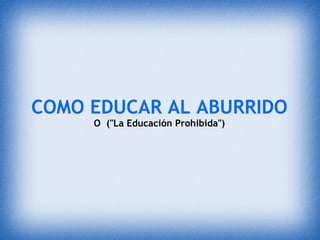 COMO EDUCAR AL ABURRIDO
     O  ("La Educación Prohibida")
 