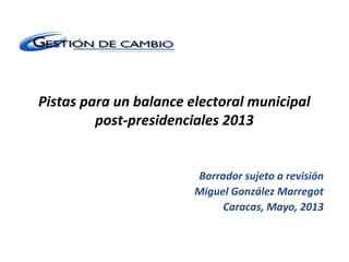 Pistas para un balance electoral municipal
post-presidenciales 2013
Borrador sujeto a revisión
Miguel González Marregot
Caracas, Mayo, 2013
 