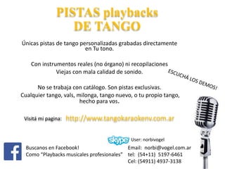 PISTAS playbacks
DE TANGO
Únicas pistas de tango personalizadas grabadas directamente
en Tu tono.
Con instrumentos reales (no órgano) ni recopilaciones
Viejas con mala calidad de sonido.
No se trabaja con catálogo. Son pistas exclusivas.
Cualquier tango, vals, milonga, tango nuevo, o tu propio tango,
hecho para vos.
User: norbivogel
Buscanos en Facebook!
Como “Playbacks musicales profesionales”
Email: norbi@vogel.com.ar
tel: (54+11) 5197-6461
Cel: (54911) 4937-3138
Visitá mi pagina: http://www.tangokaraokenv.com.ar
 