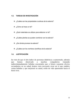 1.5.

TAREAS DE INVESTIGACIÓN

 ¿Cuáles son las propiedades curativas de la estevia?
 ¿Cómo se hace un te?
 ¿Qué materiales se utilizan para elaborar un te?
 ¿Cuáles plantas se pueden combinar con la estevia?
 ¿De dónde proviene la estevia?
 ¿Cuáles son los nombres científicos de la estevia?

1.6.

JUSTIFICACIÓN

En vista de que el alto índice de personas diabéticas a aumentado, además
que
hemos
observado
a
muchos
compañeros
tomando
indiscriminadamente bebidas azucarados que a futuro causaran efectos
secundarios en su salud, hemos visto necesario crear un té que endulce
varias bebidas y que mejorará su salud, estilo de vida apuntando hacia el
buen vivir.

12

 