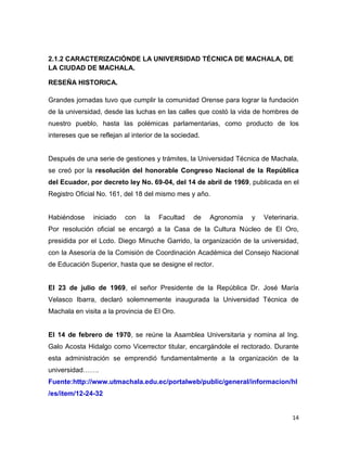 2.1.2 CARACTERIZACIÓNDE LA UNIVERSIDAD TÉCNICA DE MACHALA, DE
LA CIUDAD DE MACHALA.
RESEÑA HISTORICA.
Grandes jornadas tuvo que cumplir la comunidad Orense para lograr la fundación
de la universidad, desde las luchas en las calles que costó la vida de hombres de
nuestro pueblo, hasta las polémicas parlamentarias, como producto de los
intereses que se reflejan al interior de la sociedad.

Después de una serie de gestiones y trámites, la Universidad Técnica de Machala,
se creó por la resolución del honorable Congreso Nacional de la República
del Ecuador, por decreto ley No. 69-04, del 14 de abril de 1969, publicada en el
Registro Oficial No. 161, del 18 del mismo mes y año.

Habiéndose

iniciado

con

la

Facultad

de

Agronomía

y

Veterinaria.

Por resolución oficial se encargó a la Casa de la Cultura Núcleo de El Oro,
presidida por el Lcdo. Diego Minuche Garrido, la organización de la universidad,
con la Asesoría de la Comisión de Coordinación Académica del Consejo Nacional
de Educación Superior, hasta que se designe el rector.

El 23 de julio de 1969, el señor Presidente de la República Dr. José María
Velasco Ibarra, declaró solemnemente inaugurada la Universidad Técnica de
Machala en visita a la provincia de El Oro.

El 14 de febrero de 1970, se reúne la Asamblea Universitaria y nomina al Ing.
Galo Acosta Hidalgo como Vicerrector titular, encargándole el rectorado. Durante
esta administración se emprendió fundamentalmente a la organización de la
universidad…….
Fuente:http://www.utmachala.edu.ec/portalweb/public/general/informacion/hl
/es/item/12-24-32

14

 