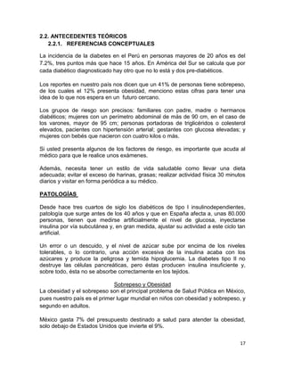 2.2. ANTECEDENTES TEÓRICOS
2.2.1. REFERENCIAS CONCEPTUALES
La incidencia de la diabetes en el Perú en personas mayores de 20 años es del
7.2%, tres puntos más que hace 15 años. En América del Sur se calcula que por
cada diabético diagnosticado hay otro que no lo está y dos pre-diabéticos.
Los reportes en nuestro país nos dicen que un 41% de personas tiene sobrepeso,
de los cuales el 12% presenta obesidad, menciono estas cifras para tener una
idea de lo que nos espera en un futuro cercano.
Los grupos de riesgo son precisos: familiares con padre, madre o hermanos
diabéticos; mujeres con un perímetro abdominal de más de 90 cm, en el caso de
los varones, mayor de 95 cm; personas portadoras de triglicéridos o colesterol
elevados, pacientes con hipertensión arterial; gestantes con glucosa elevadas; y
mujeres con bebés que nacieron con cuatro kilos o más.
Si usted presenta algunos de los factores de riesgo, es importante que acuda al
médico para que le realice unos exámenes.
Además, necesita tener un estilo de vida saludable como llevar una dieta
adecuada; evitar el exceso de harinas, grasas; realizar actividad física 30 minutos
diarios y visitar en forma periódica a su médico.
PATOLOGÍAS
Desde hace tres cuartos de siglo los diabéticos de tipo I insulinodependientes,
patología que surge antes de los 40 años y que en España afecta a, unas 80.000
personas, tienen que medirse artificialmente el nivel de glucosa, inyectarse
insulina por vía subcutánea y, en gran medida, ajustar su actividad a este ciclo tan
artificial.
Un error o un descuido, y el nivel de azúcar sube por encima de los niveles
tolerables, o lo contrario, una acción excesiva de la insulina acaba con los
azúcares y produce la peligrosa y temida hipoglucemia. La diabetes tipo Il no
destruye las células pancreáticas, pero éstas producen insulina insuficiente y,
sobre todo, ésta no se absorbe correctamente en los tejidos.
Sobrepeso y Obesidad
La obesidad y el sobrepeso son el principal problema de Salud Pública en México,
pues nuestro país es el primer lugar mundial en niños con obesidad y sobrepeso, y
segundo en adultos.
México gasta 7% del presupuesto destinado a salud para atender la obesidad,
solo debajo de Estados Unidos que invierte el 9%.
17

 