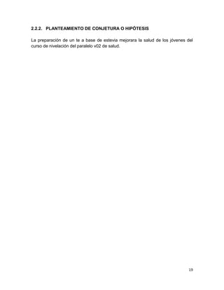 2.2.2. PLANTEAMIENTO DE CONJETURA O HIPÓTESIS
La preparación de un te a base de estevia mejorara la salud de los jóvenes del
curso de nivelación del paralelo v02 de salud.

19

 