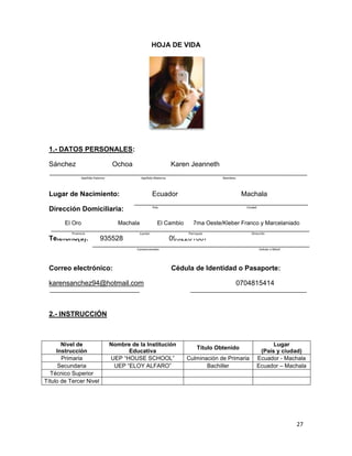 HOJA DE VIDA

1.- DATOS PERSONALES:
Sánchez

Ochoa

Karen Jeanneth

Apellido Paterno

Apellido Materno

Nombres

Lugar de Nacimiento:

Ecuador

Dirección Domiciliaria:

País

El Oro

Machala

Provincia

Teléfono(s):

935528

Ciudad

El Cambio
Cantón

Machala

7ma Oeste/Kleber Franco y Marcelaniado
Parroquia

Dirección

0992201887

Convencionales

Correo electrónico:

Celular o Móvil

Cédula de Identidad o Pasaporte:

karensanchez94@hotmail.com

0704815414

2.- INSTRUCCIÓN

Nivel de
Instrucción
Primaria
Secundaria
Técnico Superior
Título de Tercer Nivel

Nombre de la Institución
Educativa
UEP “HOUSE SCHOOL”
UEP “ELOY ALFARO”

Título Obtenido
Culminación de Primaria
Bachiller

Lugar
(País y ciudad)
Ecuador - Machala
Ecuador – Machala

27

 