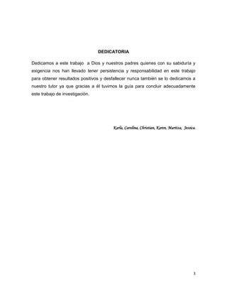 DEDICATORIA
Dedicamos a este trabajo a Dios y nuestros padres quienes con su sabiduría y
exigencia nos han llevado tener persistencia y responsabilidad en este trabajo
para obtener resultados positivos y desfallecer nunca también se lo dedicamos a
nuestro tutor ya que gracias a él tuvimos la guía para concluir adecuadamente
este trabajo de investigación.

Karla, Carolina, Christian, Karen, Maritza, Jessica.

3

 