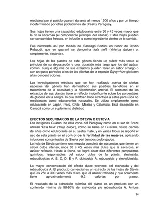 medicinal por el pueblo guaraní durante al menos 1500 años y por un tiempo
indeterminado por otras poblaciones de Brasil y Paraguay.
Sus hojas tienen una capacidad edulcorante entre 30 y 45 veces mayor que
la de la sacarosa (el componente principal del azúcar). Estas hojas pueden
ser consumidas frescas, en infusión o como ingrediente dentro de la comida.
Fue nombrada así por Moisés de Santiago Bertoni en honor de Ovidio
Rebaudi, que en guaraní se denomina ka'a he'ẽ («hierba dulce») o,
simplemente, «estevia».
Las hojas de las plantas de este género tienen un dulzor más tenue al
principio de su degustación y una duración más larga que los del azúcar
común, aunque algunos de sus extractos pueden tener un sabor amargo o
con un gusto parecido a los de las plantas de la especie Glycyrrhiza glabraen
altas concentraciones.
Las investigaciones médicas que se han realizado acerca de ciertas
especies del género han demostrado sus posibles beneficios en el
tratamiento de la obesidad y la hipertensión arterial. El consumo de los
extractos de sus plantas tiene un efecto insignificante sobre los porcentajes
de glucosa en la sangre, lo que también hace atractivos a estos para usos no
medicinales como edulcorantes naturales. Se utiliza ampliamente como
edulcorante en Japón, Perú, Chile, México y Colombia. Está disponible en
Canadá como un suplemento dietético

EFECTOS SECUNDARIOS DE LA STEVIA O ESTEVIA
Los indígenas Guaraní de esta zona del Paraguay como en el sur de Brazil
utilizan “ka’a he’ê” (“hoja dulce”), como se llama en Guaraní, desde cientos
de años como edulcorante en su yerba mate, y en varias tribus se reportó el
uso de esta planta en el control de la fertilidad de las mujeres, aplicando
infusiones concentradas de Stevia por tiempos prolongados.
La hoja de Stevia contiene una mezcla compleja de sustancias que tienen un
sabor dulce intenso, unos 30 a 45 veces más dulce que la sacarosa, el
azúcar refinado. Hasta la fecha, se logró aislar diez diferentes compuestos
químicos, responsables del sabor dulce de la planta: steviosida,
rebaudiosidas A, B, C, D, E y F, dulcosida A, rubusosida y steviolbiosida.
La mayor concentración del efecto dulce proviene del steviosida y del
rebaudiosida A. El producto comercial es un extracto de las hojas de Stevia
que es 250 a 300 veces más dulce que el azúcar refinado y que solamente
tiene
aproximadamente
0,2
calorías
por
gramo.
El resultado de la extracción química del planta es un producto con un
contenido mínimo de 90-95% de steviosida y/o rebaudiosida A. Ambos
34

 