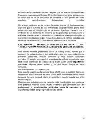 un trastorno funcional del intestino. Después que las terapias convencionales
fracasan a muchos pacientes con EII les terminan removiendo secciones de
su colon con el fin de solucionar el problema, y esto puede dar como
resultado
complicaciones
devastadoras
y
mortales.
Un artículo publicado en la revista Canadian Journal of Gastroenterology
especula que el aumento de esta enfermedad tan problemática podría estar
relacionado con el deterioro de las proteasas digestivas, causado por la
inhibición de las bacterias del intestino por los productos químicos, como la
sacarina y la sucralosa. La sacarina no proporciona una explicación para el
aumento en las tasas de la EII, ya que Canadá adoptó normas estrictas para
el uso de sacarina en 1977- pero este no es el caso de la sucralosa.
LAS BEBIDAS O REFRESCOS TIPO SODAS DE DIETA O LIGHT
TAMBIÉN PODRÍAN AUMENTAR EL RIESGO DE DERRAME CEREBRAL
Otro estudio reciente, presentado por el Dr. Sanjay Gupta, reportó que el
consumo de sodas de dieta o light está relacionado con tasas más altas de
derrames cerebrales, ataques cardíacos y otros eventos vasculares
mortales. (El estudio no especificó un endulzante artificial en particular, pero
las bebidas o refrescos de sodas de dieta o light suelen utilizar aspartame o
sucralosa, algunas veces ambos, y los dos tienen riesgos de salud
similares.)
Los investigadores concluyeron que:
Este estudio sugiere que la soda de dieta o light no es el sustituto óptimo de
las bebidas endulzadas con azúcar y podría estar relacionada con un mayor
riesgo de derrame cerebral, infarto al miocardio o muerte vascular que el de
la soda regular.
Mientras que probablemente se necesite más investigación para confirmar
esta potencial relación, existe mucha evidencia que demuestra que los
endulzantes o endulcorantes artificiales como la sucralosa y el
aspartame pueden ser peligrosos para su salud.

36

 