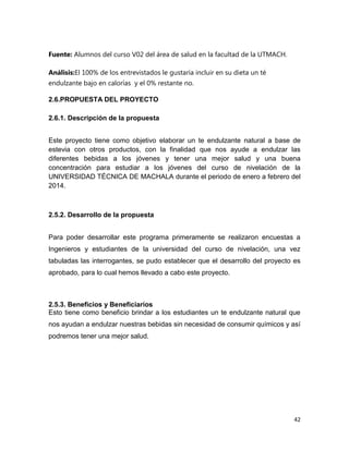 Fuente: Alumnos del curso V02 del área de salud en la facultad de la UTMACH.
Análisis:El 100% de los entrevistados le gustaría incluir en su dieta un té
endulzante bajo en calorías y el 0% restante no.
2.6.PROPUESTA DEL PROYECTO
2.6.1. Descripción de la propuesta
Este proyecto tiene como objetivo elaborar un te endulzante natural a base de
estevia con otros productos, con la finalidad que nos ayude a endulzar las
diferentes bebidas a los jóvenes y tener una mejor salud y una buena
concentración para estudiar a los jóvenes del curso de nivelación de la
UNIVERSIDAD TÉCNICA DE MACHALA durante el periodo de enero a febrero del
2014.

2.5.2. Desarrollo de la propuesta
Para poder desarrollar este programa primeramente se realizaron encuestas a
Ingenieros y estudiantes de la universidad del curso de nivelación, una vez
tabuladas las interrogantes, se pudo establecer que el desarrollo del proyecto es
aprobado, para lo cual hemos llevado a cabo este proyecto.

2.5.3. Beneficios y Beneficiarios
Esto tiene como beneficio brindar a los estudiantes un te endulzante natural que
nos ayudan a endulzar nuestras bebidas sin necesidad de consumir químicos y así
podremos tener una mejor salud.

42

 