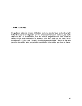 3. CONCLUSIONES.

Después de toda una síntesis del trabajo podemos concluir que se logró cumplir
la hipótesis de la investigación. Gracias a la experimentación realizada, se dio la
obtención del Té endulzante a base de estevia, proporcionando este todos los
beneficios ya antes mencionados, abriendo paso a su consumo por parte de los
estudiantes. El método de Encuesta, Entrevista y Observación Científica, aplicada
permitió dar validez a las propiedades medicinales y beneficios que tiene la planta.

45

 