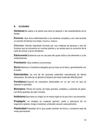 6.

GLOSARIO

Herbácea:Se aplica a la planta que tiene el aspecto o las características de la
hierba.

Perenne: Que dura indefinidamente o se mantiene completo o con vida durante
un periodo de tiempo muy largo. Perpetuo. Caduco.

Sacarosa: Glúcido disacárido formado por una molécula de glucosa y otra de
fructosa que se encuentra en muchas plantas y se extrae para su consumo de la
caña de azúcar y de la remolacha.

Edulcorante:Sustancia que se usa para dar gusto dulce a los alimentos o a los
medicamentos.

Promisorio: Que conlleva una promesa.
Surco:Abertura o hendidura alargada que se hace en la tierra, generalmente con
el arado.

Esteviósidos: es uno de los azúcares obtenidos naturalmente de Stevia
rebaudiana. Se trata de un glúcido di terpeno de masa molecular 804,80 g/mol.

Fenotípica:Conjunto de caracteres observables en un ser vivo en que se
expresa un genotipo.

Berenjena: Planta de huerta, de hojas grandes, ovaladas y cubiertas de pelos,
con flores grandes de color morado.
Autóctono:Que tiene su origen en el mismo lugar en el que vive o se encuentra.
Propágulo: en biología es cualquier germen, parte o estructura de un
organismo (planta, hongo o bacteria), producido sexual o asexualmente.

Plasticidad:Propiedad de lo que puede cambiar de forma y conservar esta de
modo permanente.

48

 
