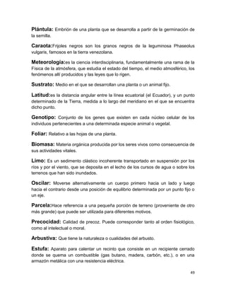 Plántula: Embrión de una planta que se desarrolla a partir de la germinación de
la semilla.

Caraota:Frijoles negros son los granos negros de la leguminosa Phaseolus
vulgaris, famosos en la tierra venezolana.

Meteorología:es la ciencia interdisciplinaria, fundamentalmente una rama de la
Física de la atmósfera, que estudia el estado del tiempo, el medio atmosférico, los
fenómenos allí producidos y las leyes que lo rigen.

Sustrato: Medio en el que se desarrollan una planta o un animal fijo.
Latitud:es la distancia angular entre la línea ecuatorial (el Ecuador), y un punto
determinado de la Tierra, medida a lo largo del meridiano en el que se encuentra
dicho punto.

Genotipo: Conjunto de los genes que existen en cada núcleo celular de los
individuos pertenecientes a una determinada especie animal o vegetal.

Foliar: Relativo a las hojas de una planta.
Biomasa: Materia orgánica producida por los seres vivos como consecuencia de
sus actividades vitales.

Limo: Es un sedimento clástico incoherente transportado en suspensión por los
ríos y por el viento, que se deposita en el lecho de los cursos de agua o sobre los
terrenos que han sido inundados.

Oscilar: Moverse alternativamente un cuerpo primero hacia un lado y luego
hacia el contrario desde una posición de equilibrio determinada por un punto fijo o
un eje.

Parcela:Hace referencia a una pequeña porción de terreno (proveniente de otro
más grande) que puede ser utilizada para diferentes motivos.

Precocidad: Calidad de precoz. Puede corresponder tanto al orden fisiológico,
como al intelectual o moral.

Arbustiva: Que tiene la naturaleza o cualidades del arbusto.
Estufa: Aparato para calentar un recinto que consiste en un recipiente cerrado
donde se quema un combustible (gas butano, madera, carbón, etc.), o en una
armazón metálica con una resistencia eléctrica.
49

 