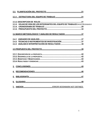 2.3. PLANIFICACIÓN DEL PROYECTO ..................................................................... 21
2.3.1. ESTRUCTURA DEL EQUIPO DE TRABAJO ................................................... 21

2.3.2. DESCRIPCION DE ROLES ................................................................................. 21
2.3.3. HOJAS DE VIDA DE LOS INTEGRANTES DEL EQUIPO DE TRABAJOERROR! BOOKMARK N
2.3.4. CRONOGRAMA DE TRABAJO ......................................................................... 29
2.3.5. PRESUPUESTO DEL PROYECTO .................................................................... 32
2.4 MARCO METODOLÓGICO Y ANÁLISIS DE RESULTADOS ................................ 37
2.4.1 UNIDADES DE ANÁLISIS ................................................................................... 37
2.4.2 TÉCNICAS E INSTRUMENTOS DE INVESTIGACIÓN ....................................... 37
2.4.3 ANÁLISIS E INTERPRETACIÓN DE RESULTADOS ......................................... 38
2.5 PROPUESTA DEL PROYECTO .............................................................................. 38
2.5.1. DESCRIPCIÓN DE LA PROPUESTA .............................................................................. 42
2.5.2. DESARROLLO DE LA PROPUESTA.............................................................................. 42
2.5.3. BENEFICIOS Y BENEFICIARIOS.................................................................................. 42
2.5.4. RESULTADOS Y EVIDENCIAS ..................................................................................... 43
3. CONCLUSIONES. ................................................................................................... 45
4. RECOMENDACIONES. ........................................................................................... 46
5. BIBLIOGRAFÍA ....................................................................................................... 47
6. GLOSARIO .............................................................................................................. 48
7. ANEXOS ........................................................ ERROR! BOOKMARK NOT DEFINED.

5

 