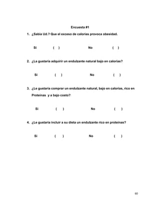 Encuesta #1
1. ¿Sabía Ud.? Que el exceso de calorías provoca obesidad.

Sí

(

)

No

(

)

2. ¿La gustaría adquirir un endulzante natural bajo en calorías?

Sí

(

)

No

(

)

3. ¿Le gustaría comprar un endulzante natural, bajo en calorías, rico en
Proteínas y a bajo costo?

Sí

(

)

No

(

)

4. ¿Le gustaría incluir a su dieta un endulzante rico en proteínas?

Sí

(

)

No

(

)

60

 