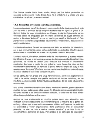 Esta hierba, usada desde hace mucho tiempo por los indios guaraníes, es
conocida también como Hierba Dulce, Ka-á he-é o Caá-jhe-é, y ofrece una gran
cantidad de beneficios para nuestra salud.

1.1.3. Referentes universales sobre la problemática.
Los conquistadores españoles tuvieron conocimiento de la stevia durante el siglo
XVI, no atrajo la atención de los europeos hasta finales del siglo XIX gracia al Dr.
Bertoni. Antes de tener conocimiento en Europa, la planta lógicamente ya era
conocida desde la antigüedad por los indios guaraníes de cuyos campos era
nativa, la llamaban “kaá-heé”, lo que en esa lengua significa “hierba dulce”. Esta
planta tiene excelentes propiedades edulcorantes y medicinales, destacando su
acción antidiabética.
La Stevia rebaudiana Bertoni ha superado con éxito los estudios de laboratorio,
por lo que en muchos los países se han autorizado sus extractos. El cultivo puede
realizarse en la mayoría de los suelos de los países cálidos o templados.
La stevia natural, sin refinar, contiene más de 100 elementos y aceites volátiles
identificados. Eso ya lo aprovecharon desde los tiempos precolombinos los indios
guaraníes, los cuales la usaban para endulzar sus bebidas o simplemente
masticaban las hojas a modo de una golosina, como hacen los niños de hoy
cuando lamen el néctar de las flores de la planta llamada “lengua de buey” o más
popularmente “lenguaza” (Anchusa azurea), néctar que también es más dulce que
el azúcar y sobre el cual no se conocen estudios.
En los EEUU, la FDA (Food and Drug Administration), aprobó en septiembre de
1995, a la stevia, aunque solo podría venderse en tiendas naturistas, así no
interfiere con los intereses de las industrias productoras de los otros edulcorantes
no naturales.
Esta planta cuyo nombre científico es Stevia rebaudiana Bertoni, puede usarse de
muchas formas, cada una de ellas con un fin diferente: como una simple infusión,
en forma líquida o en forma de cristales solubles, y cada una de estas tendrá
diferentes propiedades o aplicaciones.
Aunque se usa ampliamente en muchos países como una alternativa para
endulzar, la Stevia rebaudiana es poco familiar para la mayoría de la gente, sin
embargo, ahora está empezando a conocerse, sí bien en Europa se ha prohibido
su “publicidad y venta” argumentando dicha prohibición ante el consumidor
potencial, de que “se van a realizar nuevos estudios” y de esta forma su
conocimiento se demorará sin duda. Pero gracias a los esfuerzos de botánicos y
8

 