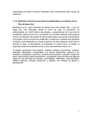 especialistas en dietas y entornos naturistas, este inconveniente está a punto de
superarse.

1.1.4. Referente nacional y local sobre la problemática y su relación con el
Plan de Buen Vivir
Basándose en la gran diversidad de plantas que tiene nuestro país y que no
todas han sido enfocadas desde el punto de vista de prevención de
enfermedades, sin emitir efectos secundarios, y apoyándonos en lo que dice la
constitución sobre el buen vivir y su relación con el medio ambiente, este proyecto
motiva a la utilización de plantas de forma responsable y que ayude al ecuatoriano
en su salud, como se enuncia en el Art. 32.- La salud es un derecho que garantiza
el Estado, cuya realización se vincula al ejercicio de otros derechos, entre ellos el
derecho al agua, la alimentación, la educación, la cultura física, el trabajo, la
seguridad social, los ambientes sanos y otros que sustentan el buen vivir.
El Estado garantizará este derecho mediante políticas económicas, sociales,
culturales, educativas y ambientales; y el acceso permanente, oportuno y sin
exclusión a programas, acciones y servicios de promoción y atención integral de
salud, salud sexual y salud reproductiva. La prestación de los servicios de salud se
regirá por los principios de equidad, universalidad, solidaridad, interculturalidad,
calidad, eficiencia, eficacia, precaución y bioética, con enfoque de género y
generacional.

9

 
