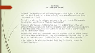 PISHTACOS
THE LEGENDS OF THE PER?
Pisthacos , nakaq or Pistacus is an interesting and horrible legend in the Andes
regin of South America in particular in Peru (Cuzco, Ayacucho, Apurimac, Junin ,
Huancavelica and Lima)
According to folklore, the pisthacos appeared in the pre- hispanic. Many people
think that they were foreigns. What did they look like?
They were taller tan incas. Pishtacos had blue eyes and blond hairs. They were
athletic.Pishtacos were bandits that killed a lot of women and men who walked alone
in deserted roads. They , slited their victims for eat their meat as chicharoon and
sold the fat of human bodies.
Ricardo Palma wrote about then in his Peruvian Tradition book. He told us Spanish
missionaries were feared as Pisthacos by incas who belived they were killing people
for fat to cured the patients of the hospital next to churches an monasteries.
In the highlands, the adults thell the kids that if they don?t eat or behave, the
pishtacos take them
 