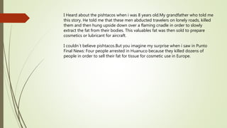 I Heard about the pishtacos when i was 8 years old.My grandfather who told me
this story. He told me that these men abducted travelers on lonely roads, killed
them and then hung upside down over a flaming cnadle in order to slowly
extract the fat from their bodies. This valuables fat was then sold to prepare
cosmetics or lubricant for aircraft.
I couldn?t believe pishtacos.But you imagine my surprise when i saw in Punto
Final News: Four people arrested in Huanuco because they killed dozens of
people in order to sell their fat for tissue for cosmetic use in Europe.
 