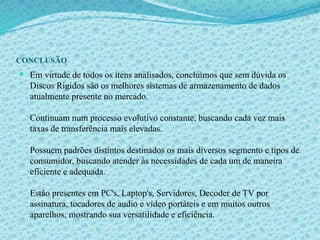 CONCLUSÃO
 Em virtude de todos os ítens analisados, concluímos que sem dúvida os
Discos Rígidos são os melhores sistemas de armazenamento de dados
atualmente presente no mercado.
Continuam num processo evolutivo constante, buscando cada vez mais
taxas de transferência mais elevadas.
Possuem padrões distintos destinados os mais diversos segmento e tipos de
consumidor, buscando atender às necessidades de cada um de maneira
eficiente e adequada.
Estão presentes em PC's, Laptop's, Servidores, Decoder de TV por
assinatura, tocadores de audio e vídeo portáteis e em muitos outros
aparelhos, mostrando sua versatilidade e eficiência.
 