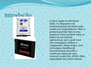 Introdução
 O disco rígido ou HD (Hard
Disk), é o dispositivo de
armazenamento de dados mais
usado nos computadores. Nele, é
possível guardar não só seus
arquivos como também todos os
dados do seu sistema
operacional, sem o qual você
não conseguiria utilizar o
computador. Neste artigo, você
verá alguns detalhes do
funcionamento dos HDs e
conhecerá alguns de seus
recursos (como IDE, ATAPI, DMA,
capacidade real, entre outros).
 