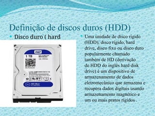 Definição de discos duros (HDD)
 Disco duro ( hard
drive disk)
 Uma unidade de disco rígido
(HDD), disco rígido, hard
drive, disco fixo ou disco duro
popularmente chamado
também de HD (derivação
de HDD do inglês hard disk
drive) é um dispositivo de
armazenamento de dados
eletromecânico que armazena e
recupera dados digitais usando
armazenamento magnético e
um ou mais pratos rígidos .
 