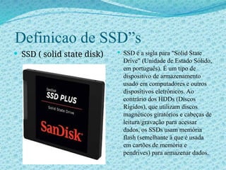 Definicao de SSD”s
 SSD ( solid state disk)  SSD é a sigla para "Solid State
Drive" (Unidade de Estado Sólido,
em português). É um tipo de
dispositivo de armazenamento
usado em computadores e outros
dispositivos eletrônicos. Ao
contrário dos HDDs (Discos
Rígidos), que utilizam discos
magnéticos giratórios e cabeças de
leitura/gravação para acessar
dados, os SSDs usam memória
flash (semelhante à que é usada
em cartões de memória e
pendrives) para armazenar dados.
 