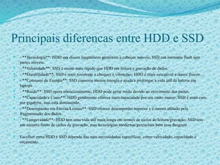 Principais diferencas entre HDD e SSD
 - **Tecnologia**: HDD usa discos magnéticos giratórios e cabeças móveis; SSD usa memória flash sem
partes móveis.
 - **Velocidade**: SSD é muito mais rápido que HDD em leitura e gravação de dados.
 - **Durabilidade**: SSD é mais resistente a choques e vibrações; HDD é mais suscetível a danos físicos.
 - **Consumo de Energia**: SSD consome menos energia e ajuda a prolongar a vida útil da bateria em
laptops.
 - **Ruído**: SSD opera silenciosamente; HDD pode gerar ruído devido ao movimento das partes.
 - **Capacidade e Custo**: HDD geralmente oferece mais capacidade por um custo menor; SSD é mais caro
por gigabyte, mas está diminuindo.
 - **Desempenho em Escrita/Leitura**: SSD oferece desempenho superior e é menos afetado pela
fragmentação dos dados.
 - **Longevidade**: HDD tem uma vida útil mais longa em termos de ciclos de leitura/gravação; SSD tem
um número finito de ciclos de gravação, mas tecnologias modernas gerenciam bem esse desgaste.
 Escolher entre HDD e SSD depende das suas necessidades específicas, como velocidade, capacidade e
orçamento.
 