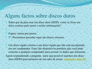Alguns factos sobre discos duros
 Sabia que da para usar um disco duro (HDD) como se fosse um
disco externo para meter e retirar informações?

 Espere vamos por passos .
 1°: Precisamos perceber oque são discos externos.
 Um disco rígido externo é um disco rígido que não está incorporado
em um computador. Estes são dispositivos portáteis que você pode
conectar a qualquer computador para acessar os dados que armazena.
Agora respondenndo a pergunta : para seja possivel usarmos um disco
duro (HDD) precisariamos de um cabo de nome: Adaptador Sata III.
 