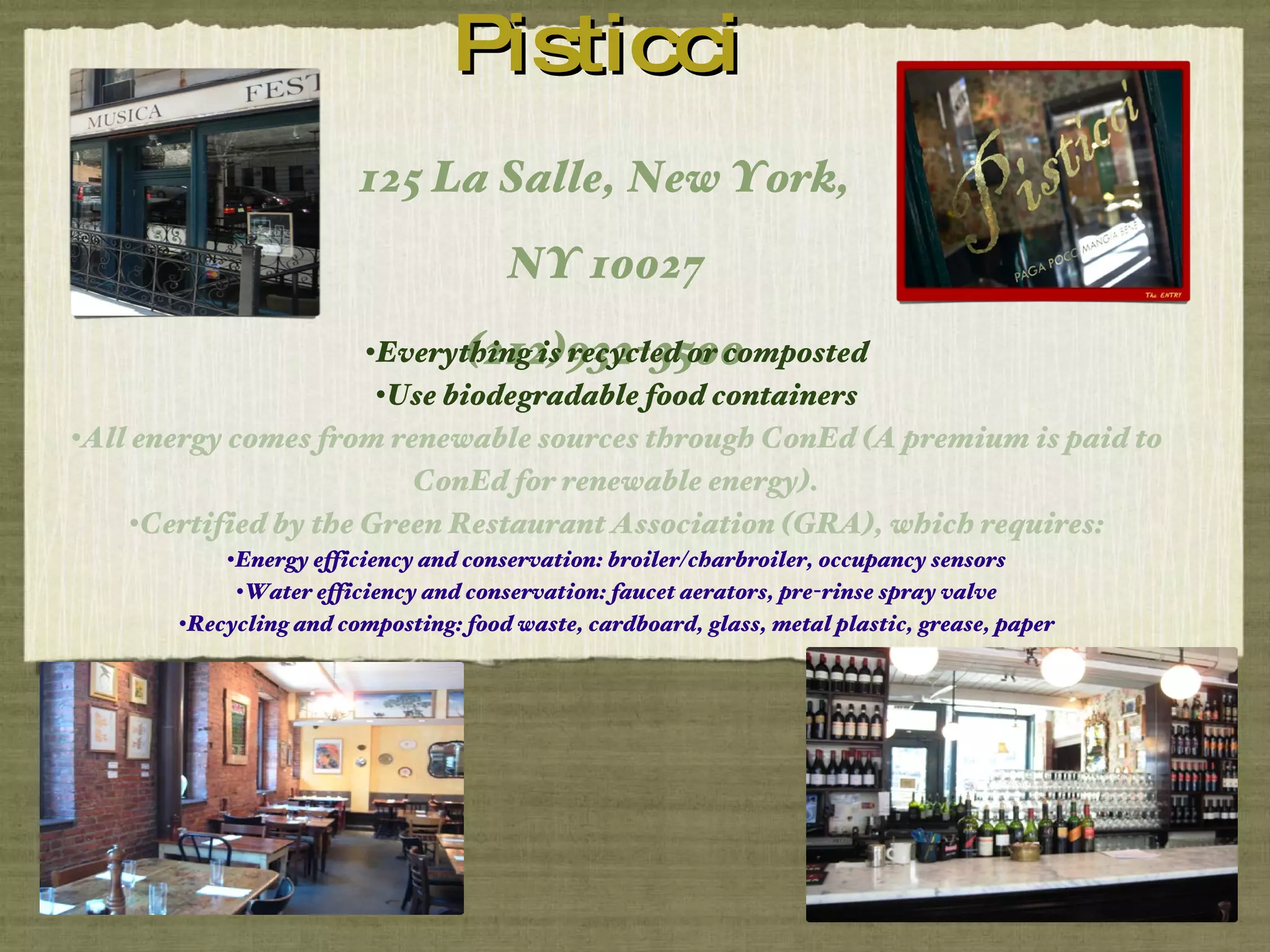 Pisticci 125 La Salle, New York, NY 10027 (212)932-3500 Everything is recycled or composted Use biodegradable food containers All energy comes from renewable sources through ConEd (A premium is paid to ConEd for renewable energy). Certified by the Green Restaurant Association (GRA), which requires: Energy efficiency and conservation: broiler/charbroiler, occupancy sensors Water efficiency and conservation: faucet aerators, pre-rinse spray valve Recycling and composting: food waste, cardboard, glass, metal plastic, grease, paper