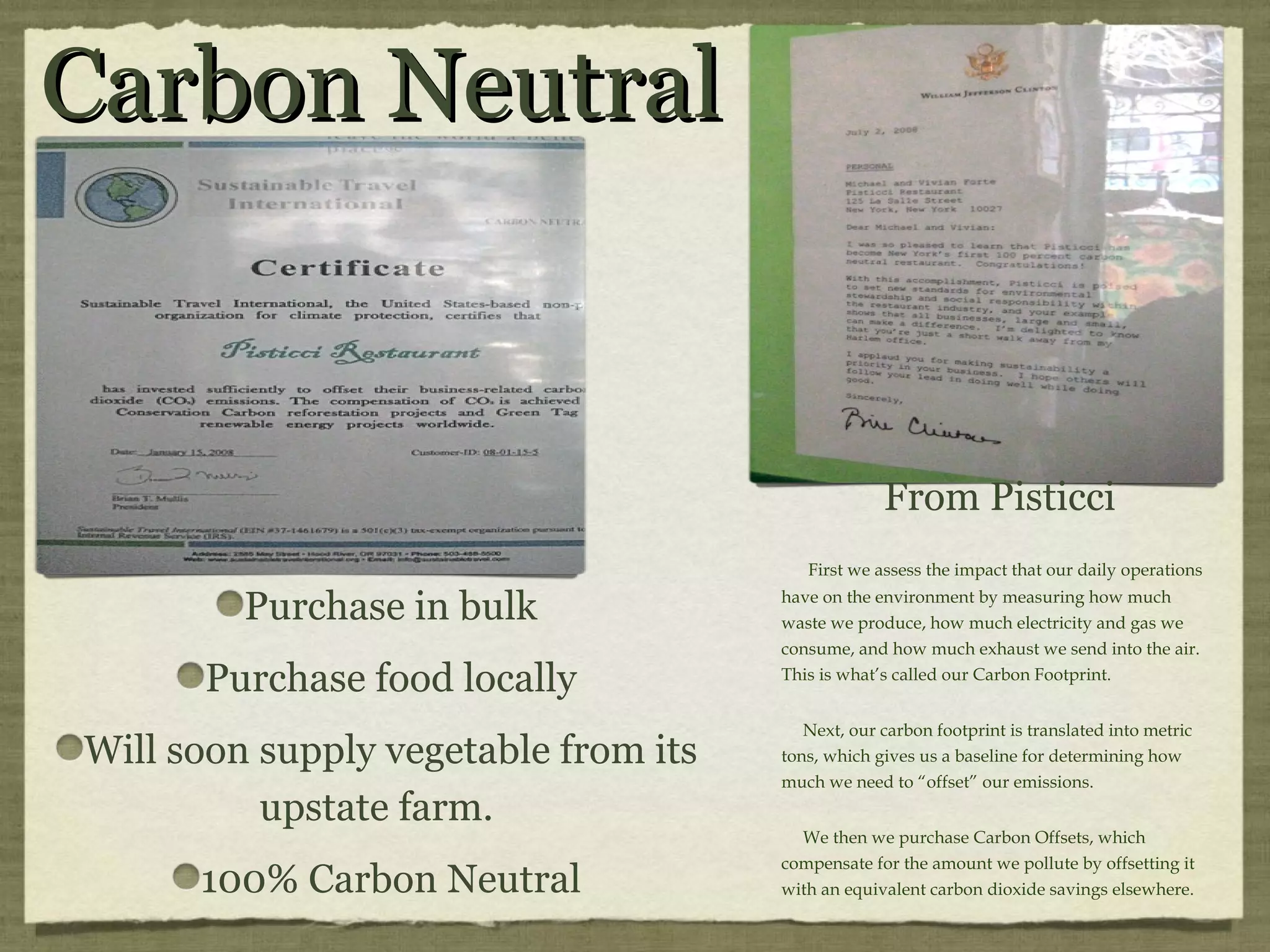 Carbon Neutral From Pisticci First we assess the impact that our daily operations have on the environment by measuring how much waste we produce, how much electricity and gas we consume, and how much exhaust we send into the air. This is what’s called our Carbon Footprint. Next, our carbon footprint is translated into metric tons, which gives us a baseline for determining how much we need to “offset” our emissions. We then we purchase Carbon Offsets, which compensate for the amount we pollute by offsetting it with an equivalent carbon dioxide savings elsewhere. Purchase in bulk Purchase food locally Will soon supply vegetable from its upstate farm. 100% Carbon Neutral