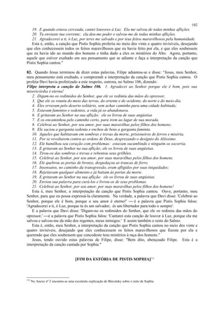 19. E quando estava cerceada, cantei louvores à Luz. Ela me salvou de todas minhas aflições.
20. Tu enviaste tua corrente; ela deu-me poder e salvou-me de todas minhas aflições.
21. Agradecerei a ti, ó Luz, por teres me salvado e por teus feitos maravilhosos pela humanidade.
Esta é, então, a canção que Pistis Sophia proferiu no meio dos vinte e quatro invisíveis, desejando
que eles conhecessem todos os feitos maravilhosos que eu havia feito por ela, e que eles soubessem
que eu havia ido ao mundo dos homens e tinha dado a eles os mistérios do Alto. Agora, portanto,
aquele que estiver exaltado em seu pensamento que se adiante e faça a interpretação da canção que
Pistis Sophia cantou."
82. Quando Jesus terminou de dizer estas palavras, Filipe adiantou-se e disse: “Jesus, meu Senhor,
meu pensamento está exaltado, e compreendi a interpretação da canção que Pistis Sophia cantou. O
profeta Davi havia profetizado a este respeito, outrora, no Salmo 106, dizendo:
Filipe interpreta a canção do Salmo 106. 1. Agradecei ao Senhor porque ele é bom, pois sua
misericórdia é eterna!
2. Digam-no os redimidos do Senhor, que ele os redimiu das mãos do opressor,
3. Que ele os reuniu do meio das terras, do oriente e do ocidente, do norte e do meio-dia.
4. Eles erravam pelo deserto solitário, sem achar caminho para uma cidade habitada;
5. Estavam famintos e sedentos, a vida já os abandonava.
6. E gritaram ao Senhor na sua aflição: ele os livrou de suas angústias
7. E os encaminhou pelo caminho certo, para irem ao lugar de sua morada.
8. Celebrai ao Senhor, por seu amor, por suas maravilhas pelos filhos dos homens;
9. Ele saciou a garganta sedenta e encheu de bens a garganta faminta.
10. Aqueles que habitavam em sombras e trevas da morte, prisioneiros de ferros e miséria,
11. Por se revoltarem contra as ordens de Deus, desprezando o desígnio do Altíssimo.
12. Ele humilhou seu coração com problemas: estavam sucumbindo e ninguém os socorria.
13. E gritaram ao Senhor na sua aflição; ele os livrou de suas angústias.
14. Tirou-os das sombras e trevas e rebentou seus grilhões.
15. Celebrai ao Senhor, por seu amor, por suas maravilhas pelos filhos dos homens.
16. Ele quebrou as portas de bronze, despedaçou as trancas de ferro.
17. Insensatos, no caminho da transgressão, eram afligidos por suas iniquidades;
18. Rejeitavam qualquer alimento e já batiam às portas da morte.
19. E gritaram ao Senhor na sua aflição: ele os livrou de suas angústias.
20. Enviou sua palavra para curá-los e livrou-os de seus problemas.
21. Celebrai ao Senhor, por seu amor, por suas maravilhas pelos filhos dos homens!
Esta é, meu Senhor, a interpretação da canção que Pistis Sophia cantou. Ouve, portanto, meu
Senhor, para que eu possa expressá-la claramente. Na verdade, a palavra que Davi disse: 'Celebrai ao
Senhor, porque ele é bom, porque o seu amor é eterno!'  é a palavra que Pistis Sophia falou:
'Agradecerei a ti, ó Luz, porque tu és um salvador; és um libertador para todo o sempre'.
E a palavra que Davi disse: 'Digam-no os redimidos do Senhor, que ele os redimiu das mãos do
opressor,' é a palavra que Pistis Sophia falou: 'Cantarei esta canção de louvor à Luz, porque ela me
salvou e salvou-me da mão dos regentes, meus inimigos.' E assim também o resto do Salmo.
Esta é, então, meu Senhor, a interpretação da canção que Pistis Sophia cantou no meio dos vinte e
quatro invisíveis, desejando que eles conhecessem os feitos maravilhosos que fizeste por ela e
querendo que eles soubessem que concedeste teus mistérios à raça dos homens."
Jesus, tendo ouvido estas palavras de Filipe, disse: "Bem dito, abençoado Filipe. Esta é a
interpretação da canção cantada por Sophia."
[FIM DA ESTÓRIA DE PISTIS SOPHIA]312
312
No Anexo nº 2 encontra-se uma excelente explicação de Blavatsky sobre o mito de Sophia
102
 