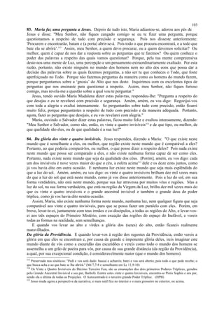 83. Maria faz uma pergunta a Jesus. Depois de tudo isto, Maria adiantou-se, adorou aos pés de
Jesus e disse: "Meu Senhor, não fiques zangado comigo se eu te fizer uma pergunta, porque
questionamos a respeito de tudo com precisão e segurança. Pois nos disseste anteriormente:
'Procurem e encontrarão, batam e (a porta) abrir-se-á. Pois todo o que procura encontrará, e a todo que
bate ela se abrirá’.313
Assim, meu Senhor, a quem devo procurar, ou a quem devemos solicitar? Ou
melhor, quem é capaz de nos dar a resposta sobre as perguntas que te faremos? Ou quem conhece o
poder das palavras a respeito das quais vamos questionar? Porque, pela tua mente compreensiva
deste-nos uma mente de Luz, uma percepção e um pensamento extraordinariamente exaltado. Por esta
razão, portanto, não existe ninguém no mundo dos homens nem no alto dos eons que possa dar a
decisão das palavras sobre as quais fazemos perguntas, a não ser tu que conheces o Todo, que foste
aperfeiçoado no Todo. Porque não fazemos perguntas da maneira como os homens do mundo fazem,
porque perguntamos sobre a ‘gnosis’ do Alto que nos deste. Inquirimos com os excelentes tipos de
perguntas que nos ensinaste para questionar a respeito. Assim, meu Senhor, não fiques furioso
comigo, mas revela-me a questão sobre a qual vou te perguntar."
Jesus, tendo ouvido Maria Madalena dizer estas palavras, respondeu-lhe: "Pergunta a respeito do
que desejas e eu te revelarei com precisão e segurança. Amém, amém, eu vos digo: Regozijai-vos
com toda a alegria e exultai intensamente. Se perguntardes sobre tudo com precisão, então ficarei
muito feliz, porque perguntastes a respeito de tudo com precisão e da maneira adequada. Portanto,
agora, fazei as perguntas que desejais, e eu vos revelarei com alegria."
Maria, ouvindo o Salvador dizer estas palavras, ficou muito feliz e exultou intensamente, dizendo:
"Meu Senhor e Salvador, como são, então, os vinte e quatro invisíveis314
e de que tipo, ou melhor, de
que qualidade são eles, ou de que qualidade é a sua luz?"
84. Da glória dos vinte e quatro invisíveis. Jesus respondeu, dizendo a Maria: "O que existe neste
mundo que é semelhante a eles, ou melhor, que região existe neste mundo que é comparável a eles?
Portanto, ao que poderia compará-los, ou melhor, o que posso dizer a respeito deles? Pois nada existe
neste mundo que possa ser comparado a eles, e não existe nenhuma forma capaz de ser como eles.
Portanto, nada existe neste mundo que seja da qualidade dos céus. [Porém], amém, eu vos digo: cada
um dos invisíveis é nove vezes maior do que o céu, a esfera acima315
dele e os doze eons juntos, como
já vos havia dito em outra ocasião. E nenhuma luz existe neste mundo que seja mais esplêndida do
que a luz do sol. Amém, amém, eu vos digo: os vinte e quatro invisíveis brilham dez mil vezes mais
do que a luz do sol que está neste mundo, como já vos disse anteriormente. Pois a luz do sol, em sua
forma verdadeira, não está neste mundo, porque sua luz atravessa por muitos véus e regiões. Mas a
luz do sol, na sua forma verdadeira, que está na região da Virgem da Luz, brilha dez mil vezes mais do
que os vinte e quatro invisíveis e o grande ancestral invisível e também o grande deus de poder
tríplice, como já vos havia dito noutra ocasião.
Assim, Maria, não existe nenhuma forma neste mundo, nenhuma luz, nem qualquer figura que seja
comparável aos vinte e quatro invisíveis, para que se possa fazer um paralelo com eles. Porém, em
breve, levar-te-ei, juntamente com teus irmãos e co-discípulos, a todas as regiões do Alto, e levar-vos-
ei aos três espaços do Primeiro Mistério, com exceção das regiões do espaço do Inefável, e vereis
todas as formas na realidade, sem semelhanças.
E quando vos levar ao alto e virdes a glória dos (seres) do alto, então ficareis realmente
maravilhados.
Da glória da Providência. E quando levar-vos à região dos regentes da Providência, então vereis a
glória em que eles se encontram e, por causa da grande e imponente glória deles, ireis imaginar este
mundo diante de vós como a escuridão das escuridões e vereis como todo o mundo dos homens se
assemelha a um grão de poeira para vós, por causa de sua grande distância (da região da Providência),
a qual, por sua excepcional condição, é consideravelmente maior (que o mundo dos homens).
313
Preservado nos sinóticos: "Pedi e vos será dado: buscai e achareis; batei e vos será aberto; pois todo o que pede recebe; o
que busca acha e ao que bate se lhe abrirá." (Mt 7,7-8 e semelhante em Lc 11,9-10)
314
Os Vinte e Quatro Invisíveis do Décimo Terceiro Eon, são as emanações dos dois primeiros Poderes Tríplices, gerados
pelo Grande Ancestral Invisível e seu par, Barbelô. Eentre estes vinte e quatro Invisíveis, encontra-se Pistis Sophia e seu par,
sendo ela a última de todas as Projeções. O Autocentrado é o terceiro grande Poder Tríplice. (HPB)
315
Jesus muda agora a perspectiva da narrativa; o mais sutil fica no interior e o mais grosseiro no exterior, ou acima.
103
 