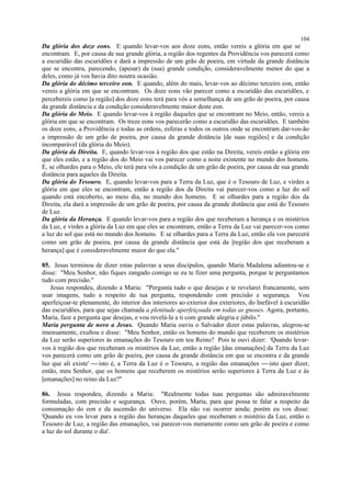 Da glória dos doze eons. E quando levar-vos aos doze eons, então vereis a glória em que se
encontram. E, por causa de sua grande glória, a região dos regentes da Providência vos parecerá como
a escuridão das escuridões e dará a impressão de um grão de poeira, em virtude da grande distância
que se encontra, parecendo, (apesar) da (sua) grande condição, consideravelmente menor do que a
deles, como já vos havia dito noutra ocasião.
Da glória do décimo terceiro eon. E quando, além do mais, levar-vos ao décimo terceiro eon, então
vereis a glória em que se encontram. Os doze eons vão parecer como a escuridão das escuridões, e
percebereis como [a região] dos doze eons terá para vós a semelhança de um grão de poeira, por causa
da grande distância e da condição consideravelmente maior deste eon.
Da glória do Meio. E quando levar-vos à região daqueles que se encontram no Meio, então, vereis a
glória em que se encontram. Os treze eons vos parecerão como a escuridão das escuridões. E também
os doze eons, a Providência e todas as ordens, esferas e todos os outros onde se encontram dar-vos-ão
a impressão de um grão de poeira, por causa da grande distância [de suas regiões] e da condição
incomparável (da glória do Meio).
Da glória da Direita. E, quando levar-vos à região dos que estão na Direita, vereis então a glória em
que eles estão, e a região dos do Meio vai vos parecer como a noite existente no mundo dos homens.
E, se olhardes para o Meio, ele terá para vós a condição de um grão de poeira, por causa de sua grande
distância para aqueles da Direita.
Da glória do Tesouro. E, quando levar-vos para a Terra da Luz, que é o Tesouro de Luz, e virdes a
glória em que eles se encontram, então a região dos da Direita vai parecer-vos como a luz do sol
quando está encoberto, ao meio dia, no mundo dos homens. E se olhardes para a região dos da
Direita, ela dará a impressão de um grão de poeira, por causa da grande distância que está do Tesouro
de Luz.
Da glória da Herança. E quando levar-vos para a região dos que receberam a herança e os mistérios
da Luz, e virdes a glória da Luz em que eles se encontram, então a Terra da Luz vai parecer-vos como
a luz do sol que está no mundo dos homens. E se olhardes para a Terra da Luz, então ela vos parecerá
como um grão de poeira, por causa da grande distância que está da [região dos que receberam a
herança] que é consideravelmente maior do que ela."
85. Jesus terminou de dizer estas palavras a seus discípulos, quando Maria Madalena adiantou-se e
disse: "Meu Senhor, não fiques zangado comigo se eu te fizer uma pergunta, porque te perguntamos
tudo com precisão."
Jesus respondeu, dizendo a Maria: "Pergunta tudo o que desejas e te revelarei francamente, sem
usar imagens, tudo a respeito de tua pergunta, respondendo com precisão e segurança. Vou
aperfeiçoar-te plenamente, do interior dos interiores ao exterior dos exteriores, do Inefável à escuridão
das escuridões, para que sejas chamada a plenitude aperfeiçoada em todas as gnoses. Agora, portanto,
Maria, faze a pergunta que desejas, e vou revelá-la a ti com grande alegria e júbilo."
Maria pergunta de novo a Jesus. Quando Maria ouviu o Salvador dizer estas palavras, alegrou-se
imensamente, exultou e disse: "Meu Senhor, então os homens do mundo que receberem os mistérios
da Luz serão superiores às emanações do Tesouro em teu Reino? Pois te ouvi dizer: 'Quando levar-
vos à região dos que receberam os mistérios da Luz, então a região [das emanações] da Terra da Luz
vos parecerá como um grão de poeira, por causa da grande distância em que se encontra e da grande
luz que ali existe'  isto é, a Terra da Luz é o Tesouro, a região das emanações  isto quer dizer,
então, meu Senhor, que os homens que receberem os mistérios serão superiores à Terra da Luz e às
[emanações] no reino da Luz?"
86. Jesus respondeu, dizendo a Maria: "Realmente todas tuas perguntas são admiravelmente
formuladas, com precisão e segurança. Ouve, porém, Maria, para que possa te falar a respeito da
consumação do eon e da ascensão do universo. Ela não vai ocorrer ainda; porém eu vos disse:
'Quando eu vos levar para a região das heranças daqueles que receberam o mistério da Luz, então o
Tesouro de Luz, a região das emanações, vai parecer-vos meramente como um grão de poeira e como
a luz do sol durante o dia'.
104
 