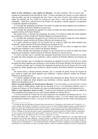 Sobre os doze salvadores e suas regiões na Herança. Eu disse, portanto: 'Isto vai ocorrer por
ocasião da consumação [e] da ascensão do Todo.' Os doze salvadores do Tesouro e as doze ordens de
cada um deles, que são as emanações das sete Vozes e das cinco Árvores, eles estarão comigo na
região das heranças da Luz, sendo reis comigo em meu reino, e cada um deles será rei das suas
emanações. Além disso, cada um será rei de acordo com sua glória, o grande segundo a sua grandeza
e o pequeno segundo sua pequenez.
E o salvador das emanações da primeira Voz estará na região das almas daqueles que receberam o
primeiro mistério do Primeiro Mistério em meu reino.
E o salvador das emanações da segunda Voz estará na região das almas daqueles que receberam o
segundo mistério do Primeiro Mistério.
Da mesma forma, o salvador das emanações da terceira Voz estará na região das almas daqueles
que receberam o terceiro mistério do Primeiro Mistério nas heranças da Luz.
E o salvador das emanações da quarta Voz do Tesouro de Luz estará na região das almas daqueles
que receberam o quarto mistério do Primeiro Mistério nas heranças da Luz.
E o quinto salvador da quinta Voz do Tesouro de Luz estará na região das almas daqueles que
receberam o quinto mistério do Primeiro Mistério nas heranças da Luz.
E o sexto salvador das emanações da sexta Voz do Tesouro de Luz estará na região das almas
daqueles que receberam o sexto mistério do Primeiro Mistério.
E o sétimo salvador das emanações da sétima Voz do Tesouro de Luz estará na região das almas
daqueles que receberam o sétimo mistério do Primeiro Mistério no Tesouro de Luz.
E o oitavo salvador, que é o salvador das emanações da primeira Árvore do Tesouro de Luz, estará
na região das almas daqueles que receberam o oitavo mistério do Primeiro Mistério nas heranças da
Luz.
E o nono salvador, que é o salvador das emanações da segunda Árvore do Tesouro de Luz, estará
na região das almas daqueles que receberam o nono mistério do Primeiro Mistério nas heranças da Luz
E o décimo salvador, que é o salvador das emanações da terceira Árvore do Tesouro de Luz, estará
na região das almas daqueles que receberam o décimo mistério do Primeiro Mistério nas heranças da
Luz.
Da mesma forma, o décimo primeiro salvador, que é o salvador da quarta Árvore do Tesouro de
Luz, estará na região das almas daqueles que receberam o décimo primeiro mistério do Primeiro
Mistério nas heranças da Luz.
E o décimo segundo salvador, que é o salvador das emanações da quinta Árvore do Tesouro de
Luz, estará na região das almas daqueles que receberam o décimo segundo mistério do Primeiro
Mistério nas heranças da Luz.316
Sobre a ascensão daqueles no Tesouro para a Herança. E os sete Améns, as cinco Árvores e os três
Améns estarão à minha direita, sendo reis nas heranças da Luz. E os Salvadores Gêmeos, isto é, a
Criança da Criança e os Nove Guardas vão morar à minha esquerda, sendo reis nas heranças da Luz.
Sobre os seus respectivos níveis no reino. E cada um dos salvadores governará sobre as ordens de
suas emanações nas heranças da Luz, como fizeram também no Tesouro de Luz.
E os Nove Guardas do Tesouro de Luz serão superiores aos salvadores nas heranças da Luz. E os
Salvadores Gêmeos serão superiores aos Nove Guardas no reino. E os três Améns serão superiores
aos Salvadores Gêmeos no reino. E as cinco Árvores serão superiores aos três Améns nas heranças da
Luz.317
316
Conforme já observara Blavatsky, da mesma forma como Jesus teve 12 discípulos, cada salvador tem 12 projeções, ou
ordens, estando cada um destes 12 conjuntos ( 1 salvador, com sus 12 ordens) situado, respectivamente, em cada uma das 12
regiões das almas que receberam mistérios do Primeiro Mistério. As projeções dos salvadores são denominadas vozes ou
améns, quando se situam da primeira à sétima região; da oitava à décima segunda região as projeções passam a chamar-se
árvores. Portanto, ao salvador da primeira região, correspondente ao primeiro mistério do Primeiro Mistério, associam-se
12 vozes e assim, sucessivamente, até à sétima região (7º mistério do Primeiro Mistério), quando, a seguir, cada salvador
passa a vincular-se, no seu respectivo nível, a 12 árvores e não mais a 12 vozes.
317
Para todos abaixo dele, o Tesouro de Luz é uma unidade, e suas Ordens, Projeções, etc., em outras palavras suas
Hierarquias, têm somente uma influência. Portanto, quando os conteúdos do Tesouro foram mencionados num período
anterior de instrução, eles foram simplesmente indicados sem ordem. Agora, porém, mais um véu está sendo retirado, e o
Tesouro torna-se a Herança da Luz. Isto acontecerá quando a Evolução do Cosmo se completar e, por analogia, no final de
uma Ronda, ou de sete Rondas, ou então na Iniciação, quando o plano de consciência chamado de Tesouro é alcançado pelo
105
 
