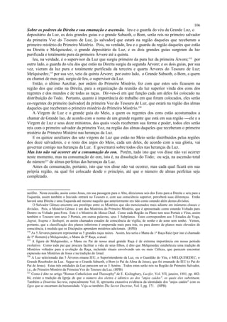 Sobre os poderes da Direita e sua emanação e ascensão. Ieu e o guarda do véu da Grande Luz, o
depositário da Luz, os dois grandes guias e o grande Sabaoth, o Bom, serão reis no primeiro salvador
da primeira Voz do Tesouro de Luz, [o salvador] que estará na região daqueles que receberam o
primeiro mistério do Primeiro Mistério. Pois, na verdade, Ieu e o guarda da região daqueles que estão
na Direita e Melquisedec, o grande depositário da Luz, e os dois grandes guias surgiram da luz
purificada e totalmente pura da primeira Árvore até a quinta.
Ieu, na verdade, é o supervisor da Luz que surgiu primeiro da pura luz da primeira Árvore;318
por
outro lado, o guarda do véu dos que estão na Direita surgiu da segunda Árvore; e os dois guias, por sua
vez, vieram da luz pura e totalmente purificada da terceira e quarta Árvores do Tesouro de Luz;
Melquisedec,319
por sua vez, veio da quinta Árvore; por outro lado, o Grande Sabaoth, o Bom, a quem
eu chamei de meu pai, surgiu de Ieu, o supervisor da Luz.
Então, o último Auxiliar, por ordem do Primeiro Mistério, fez com que estes seis ficassem na
região dos que estão na Direita, para a organização da reunião da luz superior vinda dos eons dos
regentes e dos mundos e de todas as raças. Dir-vos-ei em que função cada um deles foi colocado na
distribuição do Todo. Portanto, quanto à importância do trabalho em que foram colocados, eles serão
co-regentes do primeiro [salvador] da primeira Voz do Tesouro de Luz, que estará na região das almas
daqueles que receberam o primeiro mistério do Primeiro Mistério.320
A Virgem de Luz e o grande guia do Meio, a quem os regentes dos eons estão acostumados a
chamar de Grande Iao, de acordo com o nome de um grande regente que está em sua região ele e a
Virgem de Luz e seus doze ministros, dos quais vocês receberam sua forma e poder, todos eles serão
reis com o primeiro salvador da primeira Voz, na região das almas daqueles que receberam o primeiro
mistério do Primeiro Mistério nas heranças da Luz.
E os quinze auxiliares das sete virgens de Luz que estão no Meio serão distribuídos pelas regiões
dos doze salvadores, e o resto dos anjos do Meio, cada um deles, de acordo com a sua glória, vai
governar comigo nas heranças da Luz. E governarei sobre todos eles nas heranças da Luz.
Mas isto não vai ocorrer até a consumação do eon. Porém, tudo isto que vos disse não vai ocorrer
neste momento, mas na consumação do eon, isto é, na dissolução do Todo; ou seja, na ascensão total
do número321
de almas perfeitas das heranças da Luz.
Antes da consumação, portanto, isto que vos disse não vai ocorrer, mas cada qual ficará em sua
própria região, na qual foi colocado desde o princípio, até que o número de almas perfeitas seja
completado.
neófito. Nesta ocasião, assim como Jesus, em sua passagem para o Alto, direcionou seis dos Eons para a Direita e seis para a
Esquerda, assim também o Iniciado entrará no Tesouro e, com sua consciência superior, perceberá suas diferenças. Então
haverá uma Direita e uma Esquerda até mesmo naquilo que anteriormente era tido como estando além destas divisões.
O Salvador Gêmeo encontra seu protótipo entre os Mistérios que são mencionados mais adiante em inúmeras classes e
divisões. Pois, o Mistério Gêmeo é um dos Mistérios do Primeiro Mistério, que é apresentado como estando Voltado para
Dentro ou Voltado para Fora. Este é o Mistério de Manas Dual. Como cada Região ou Plano tem seus Portais e Véus, assim
também o Tesouro tem seus 3 Portais, em outras palavras, seus 3 Subplanos. Estes correspondem aos 3 Estados da Yoga,
Jagrat, Svapna e Sushupti, os assim chamados estados de consciência de vigília, de sonho e de sono sem sonho. Vemos,
portanto, que a classificação dos planos inferiores é empurrada mais para trás, ou para dentro de planos mais elevados de
consciência, à medida que os Discípulos aprendem mistérios adicionais. (HPB)
318
As 5 Árvores parecem representar as 5 grandes raças raízes. Assim, Ieu seria o Manu da 1ª Raça Raiz (por isto é chamado
de 1º Homem) e Melquisedec, o Manu da 5ª Raça, a atual.
319
A figura de Melquisedec, o Manu ou Pai de nossa atual grande Raça é de extrema importância em nosso período
evolutivo. Como todo pai que procura facilitar a vida de seus filhos, é dito que Melquisedec estabeleceu uma tradição de
Mistérios voltados para a evolução da Raça, incluindo rituais envolvendo um ou mais Cálices, que parecem encontrar
expressão nos Mistérios de Jesus e na tradição do Graal.
320
A Luz selecionada das 5 Árvores emana IEU, o Superintendente da Luz, ou o Guardião do Véu, e MELQUISEDEC, o
Grande Recebedor da Luz. Segue-se o Grande Sabaoth, o Bom (o Pai da Alma de Jesus), que foi emanado de IEU (o Pai do
Pai de Jesus). Estas três entidades da Luz parecem ser os 3 Améns. Todos estes serão reis na Região do Primeiro Salvador,
i.e., do Primeiro Mistério da Primeira Voz do Tesouro da Luz. (HPB)
321
Como é dito no artigo "Roman Catholicism and Theosophy" de E. Kislingbury, Lucifer, Vol. VII, janeiro, 1881, pp. 402-
04, existe a tradição da Igreja de que o número dos eleitos é idêntico ao dos "anjos caídos", os quais eles substituem.
Também a Doutrina Secreta, especialmente Vol. II, apresenta exaustiva evidência da identidade dos "anjos caídos" com os
Egos que se encarnam da humanidade. Veja-se também The Secret Doctrine, Vol. I, pg. 171. (HPB)
106
 