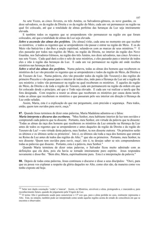 As sete Vozes, as cinco Árvores, os três Améns, os Salvadores-gêmeos, os nove guardas, os
doze salvadores, os da região da Direita e os da região do Meio, cada um vai permanecer na região na
qual foi colocado, até que a totalidade de almas perfeitas das heranças da Luz seja inteiramente
elevada.
E também todos os regentes que se arrependerem vão permanecer na região em que foram
colocados, até que a totalidade de almas da Luz seja elevada.
Sobre a ascensão das almas dos perfeitos. [As almas] virão, cada uma no momento em que receber
os mistérios; e todos os regentes que se arrependerem vão passar e entrar na região do Meio. E os do
Meio vão batizá-los e dar-lhes a unção espiritual, selando-os com as marcas de seus mistérios.322
E
eles passarão por todos nas regiões do Meio, na região da Direita, no interior da região dos Nove
Guardas, nos Salvadores Gêmeos, na região dos três Améns, nos doze salvadores, nas cinco Árvores e
nas sete Vozes. Cada qual dará a eles o selo de seus mistérios, e eles passarão para o interior de todos
eles e irão à região das heranças da Luz. E cada um vai permanecer na região até onde recebeu
mistérios nas heranças da Luz.
Sobre o nível das almas dos perfeitos. Numa palavra, todas as almas dos homens que receberem os
mistérios da Luz vão preceder os regentes que se arrependerem e todos da região do Meio, da Direita e
do Tesouro de Luz. Numa palavra, eles vão preceder todos da região [do Tesouro] e das regiões do
primeiro Preceito e vão passar para o interior de todos eles, indo para a Herança da Luz até a região de
seu mistério; e todos vão permanecer na região na qual receberam os mistérios. E aqueles da região
do Meio, da Direita e de toda a região do Tesouro, cada um permanecerá na região da ordem em que
foi colocado desde o princípio, até que o Todo seja elevado. E cada um vai realizar a tarefa que lhe
fora designada. Com respeito a reunir as almas que receberam os mistérios por causa desta tarefa:
todas as almas que receberam os mistérios e que passaram pelo seu interior em direção à Herança da
Luz estão seladas.
Assim, Maria, esta é a explicação do que me perguntaste, com precisão e segurança. Para todos,
então, quem tem ouvidos para ouvir, ouça."
87. Quando Jesus terminou de dizer estas palavras, Maria Madalena adiantou-se e falou:
Maria interpreta o discurso das escrituras. "Meu Senhor, meu habitante interior de luz tem ouvidos e
compreendi cada palavra que tu disseste. Portanto, meu Senhor, em virtude da palavra que tu disseste:
'Todas as almas da raça dos homens que receberem os mistérios da Luz entrarão na Herança da Luz
antes de todos os regentes que se arrependerem e antes daqueles da região da Direita e da região do
Tesouro de Luz' em virtude desta palavra, meu Senhor, tu nos disseste outrora: 'Os primeiros serão
os últimos e os últimos serão os primeiros'. Isto é, os últimos são toda a raça dos homens que entrará
no Reino da Luz antes de todos das regiões do Alto,323
que são os primeiros. Portanto, meu Senhor, tu
nos disseste: 'Quem tem ouvidos para ouvir, ouça'; isto é, tu desejas saber se nós compreendemos
todas as palavras que disseste. Portanto, esta é a palavra, meu Senhor."
Quando Maria terminou de dizer estas palavras, o Salvador ficou muito admirado com as
definições que ela dera, pois ela havia se tornado inteiramente puro espírito. Jesus respondeu
novamente e disse-lhe: "Bem dito, Maria, espiritualmente pura. Esta é a interpretação da palavra."
88. Depois de todas estas palavras, Jesus continuou o discurso e disse a seus discípulos: "Ouvi, para
que eu possa vos explanar a respeito da glória daqueles no Alto, como eles são, da maneira como vos
tenho exposto até hoje.
322
Selar tem dupla conotação: 'vedar' e 'marcar'. Assim, os Mistérios, envolvem a alma, protegendo-a, e marcando-a, para
reconhecimento futuro, quando do julgamento pela Virgem de Luz.
323
O termo Alto é geralmente usado para caracterizar o 13º eon que, para a alma perdida no caos, realmente representa o
Alto. Este, no entanto, também pode ser interpretado como sendo aquelas regiões acima do estado de consciência em que se
encontra o observador.
107
 